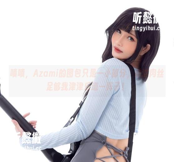 啧啧，Azami的图包只是一小部分，她这肉丝足够我津津乐道一阵子！